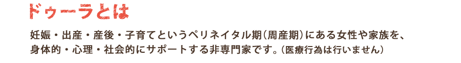 バースドゥーラとは妊娠・出産・産後(子育て)というペリネイタル期(周産期)にある女性や家族を、身体的・心理・社会的にサポートする存在です。